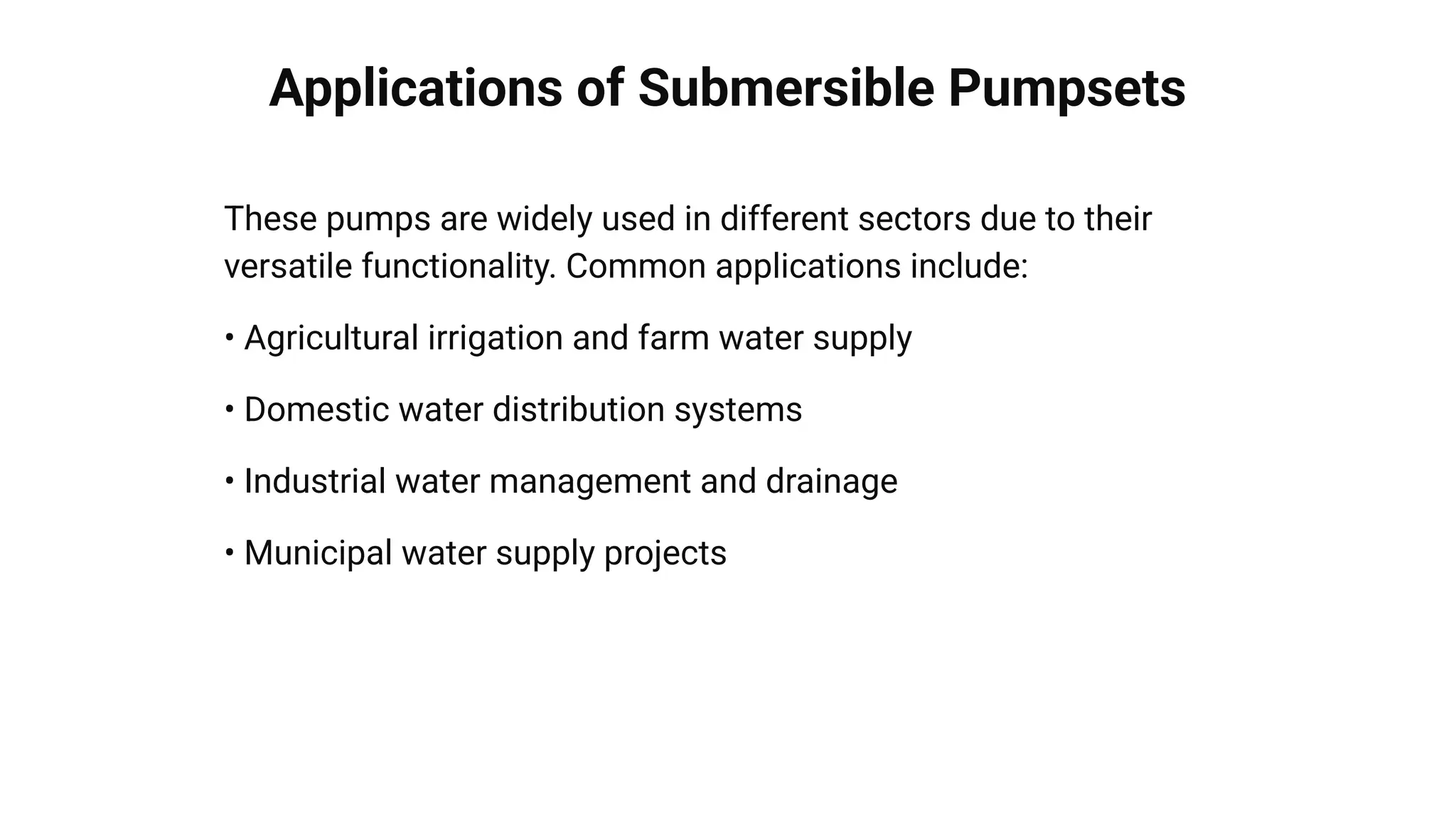 Applications of Submersible Pumpsets
These pumps are widely used in different sectors due to their
versatile functionality. Common applications include:
• Agricultural irrigation and farm water supply
• Domestic water distribution systems
• Industrial water management and drainage
• Municipal water supply projects
 