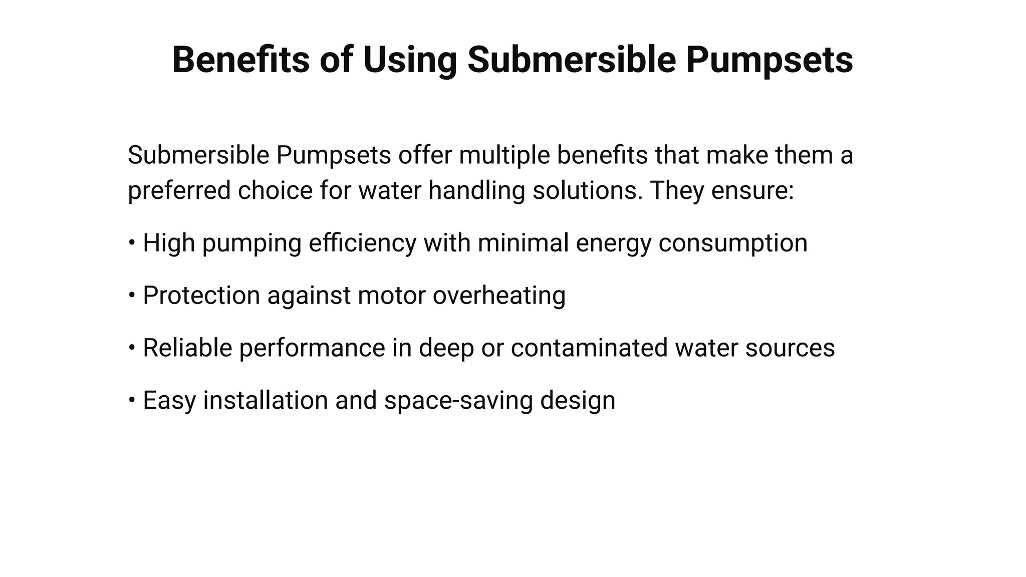 Beneﬁts of Using Submersible Pumpsets
Submersible Pumpsets offer multiple beneﬁts that make them a
preferred choice for water handling solutions. They ensure:
• High pumping eﬃciency with minimal energy consumption
• Protection against motor overheating
• Reliable performance in deep or contaminated water sources
• Easy installation and space-saving design
 
