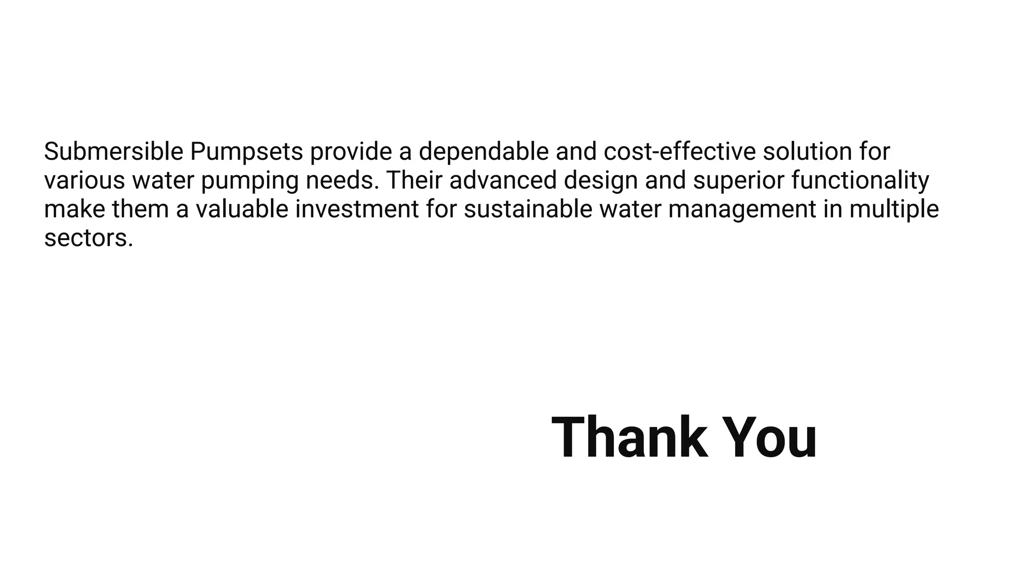 Submersible Pumpsets provide a dependable and cost-effective solution for
various water pumping needs. Their advanced design and superior functionality
make them a valuable investment for sustainable water management in multiple
sectors.
Thank You
 