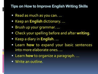 Tips on How to Improve English Writing Skills
 Read as much as you can. ...
 Keep an English dictionary. ...
 Brush up your grammar. ...
 Check your spelling before and after writing.
 Keep a diary in English. ...
 Learn how to expand your basic sentences
into more elaborate ones. ...
 Learn how to organize a paragraph. ...
 Write an outline.
 