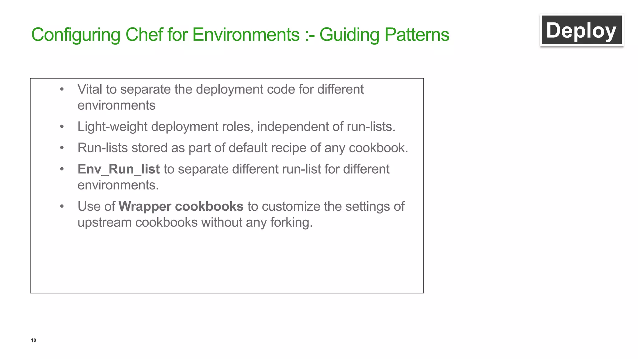 10
Configuring Chef for Environments :- Guiding Patterns Deploy
• Vital to separate the deployment code for different
environments
• Light-weight deployment roles, independent of run-lists.
• Run-lists stored as part of default recipe of any cookbook.
• Env_Run_list to separate different run-list for different
environments.
• Use of Wrapper cookbooks to customize the settings of
upstream cookbooks without any forking.
 