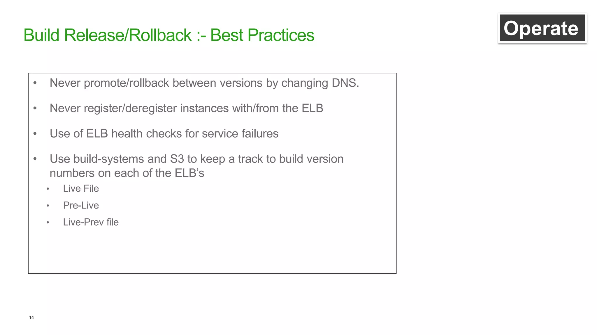 14
Build Release/Rollback :- Best Practices Operate
• Never promote/rollback between versions by changing DNS.
• Never register/deregister instances with/from the ELB
• Use of ELB health checks for service failures
• Use build-systems and S3 to keep a track to build version
numbers on each of the ELB’s
• Live File
• Pre-Live
• Live-Prev file
 