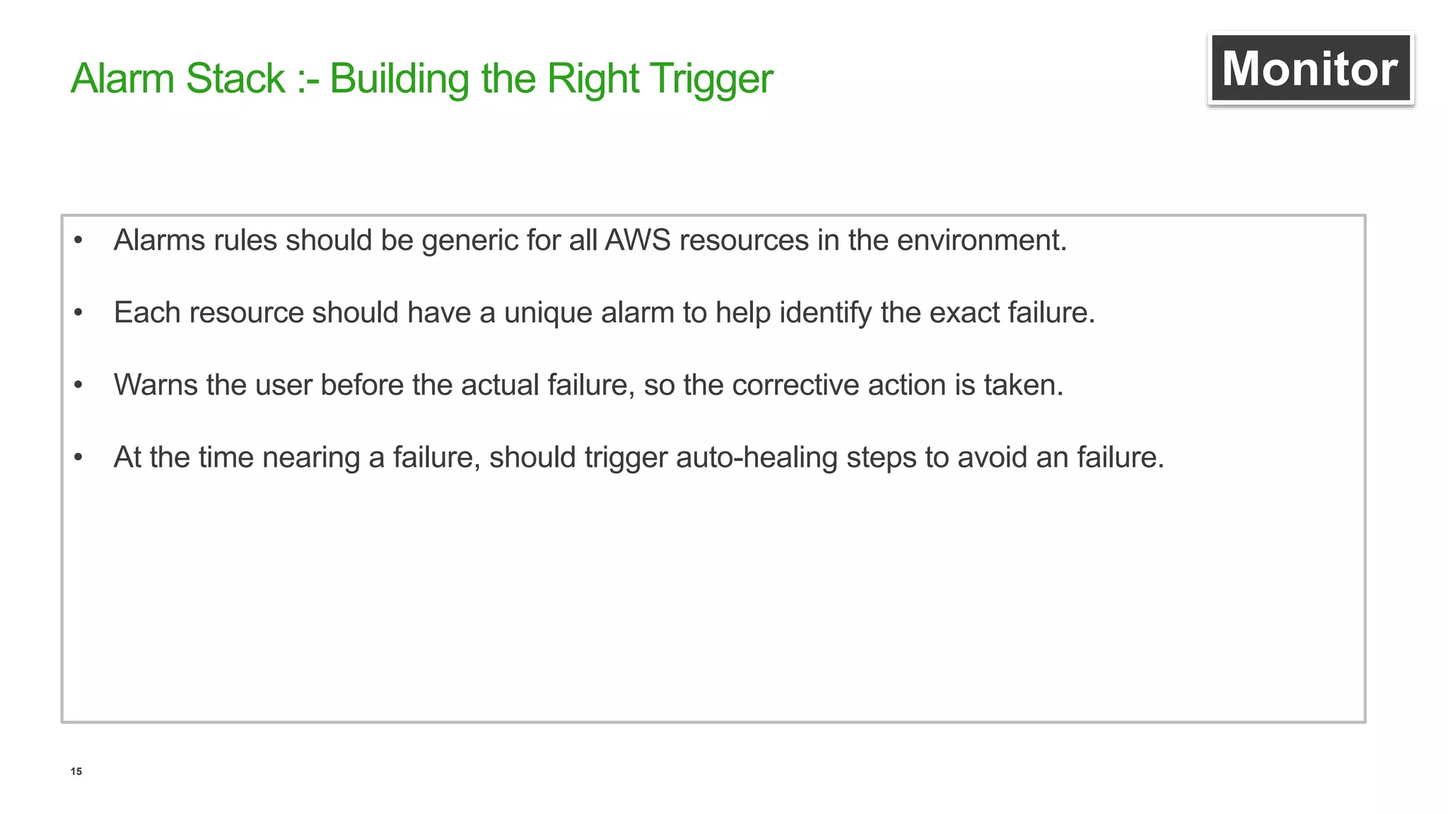15
Alarm Stack :- Building the Right Trigger Monitor
• Alarms rules should be generic for all AWS resources in the environment.
• Each resource should have a unique alarm to help identify the exact failure.
• Warns the user before the actual failure, so the corrective action is taken.
• At the time nearing a failure, should trigger auto-healing steps to avoid an failure.
 