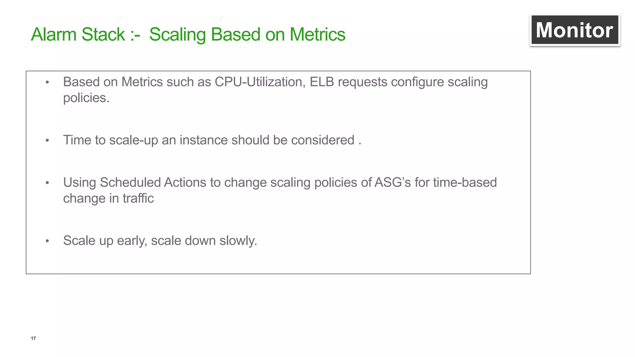 17
• Based on Metrics such as CPU-Utilization, ELB requests configure scaling
policies.
• Time to scale-up an instance should be considered .
• Using Scheduled Actions to change scaling policies of ASG’s for time-based
change in traffic
• Scale up early, scale down slowly.
Alarm Stack :- Scaling Based on Metrics Monitor
 