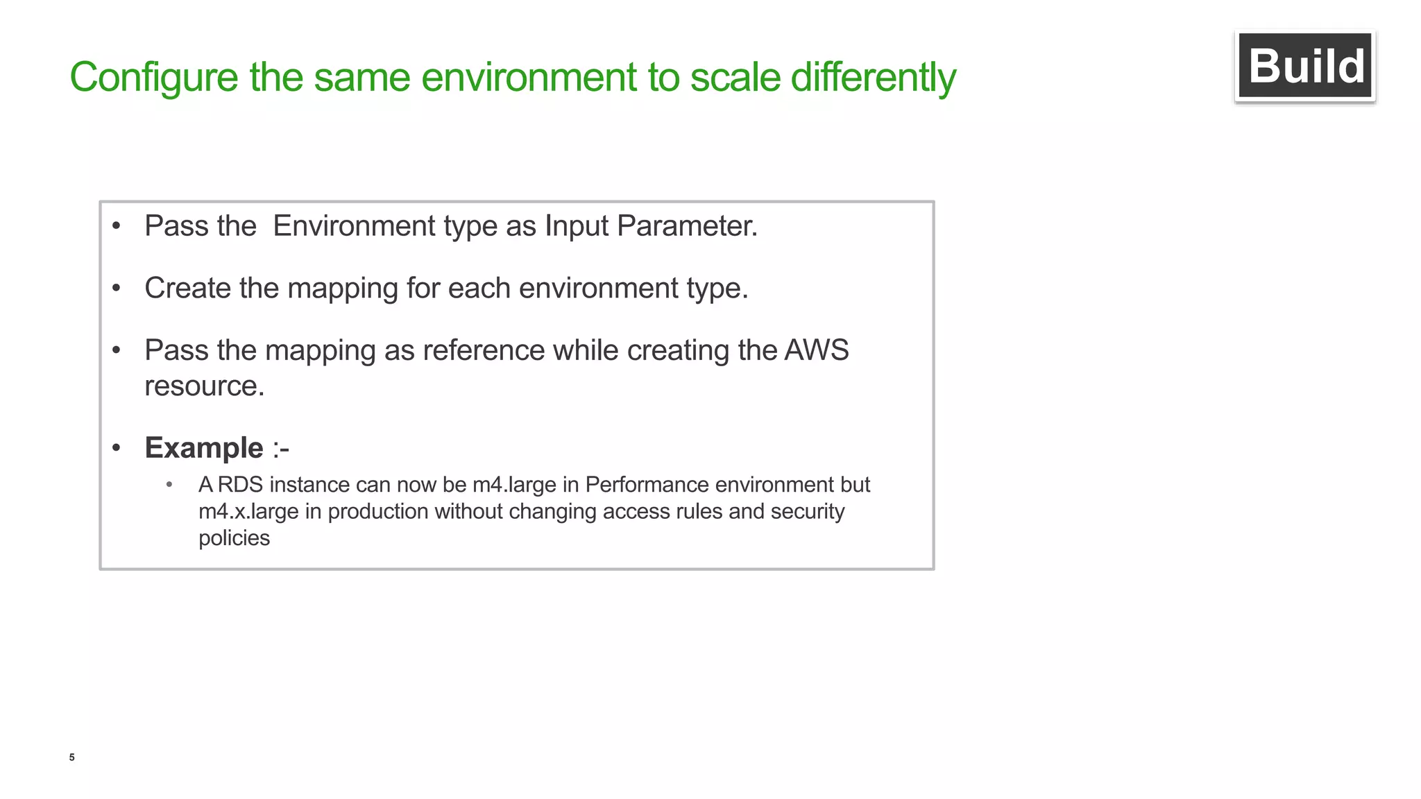 5
Configure the same environment to scale differently Build
• Pass the Environment type as Input Parameter.
• Create the mapping for each environment type.
• Pass the mapping as reference while creating the AWS
resource.
• Example :-
• A RDS instance can now be m4.large in Performance environment but
m4.x.large in production without changing access rules and security
policies
 