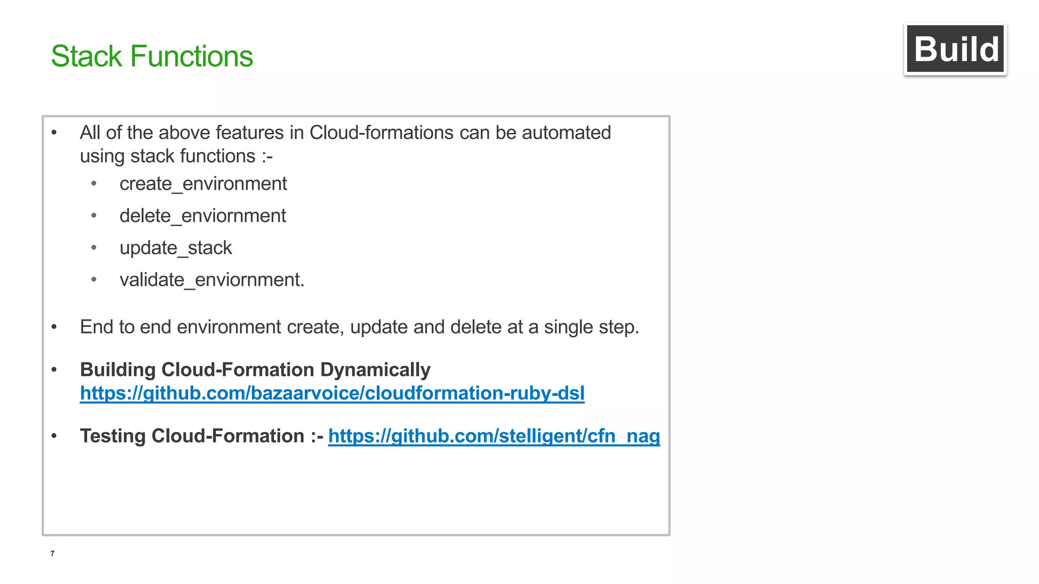 7
Stack Functions
• All of the above features in Cloud-formations can be automated
using stack functions :-
• create_environment
• delete_enviornment
• update_stack
• validate_enviornment.
• End to end environment create, update and delete at a single step.
• Building Cloud-Formation Dynamically
https://github.com/bazaarvoice/cloudformation-ruby-dsl
• Testing Cloud-Formation :- https://github.com/stelligent/cfn_nag
Build
 