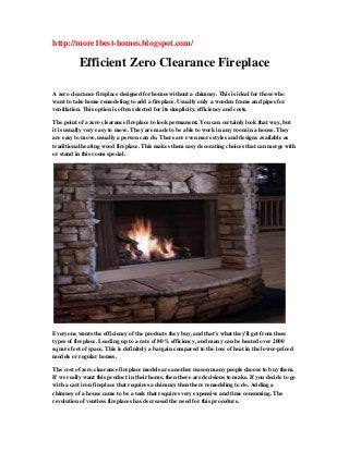 http://more1best-homes.blogspot.com/
Efficient Zero Clearance Fireplace
A zero clearance fireplace designed for homes without a chimney. This is ideal for those who
want to take home remodeling to add a fireplace. Usually only a wooden frame and pipes for
ventilation. This option is often selected for its simplicity, efficiency and costs.
The point of a zero clearance fireplace to look permanent. You can certainly look that way, but
it is usually very easy to move. They are made to be able to work in any room in a house. They
are easy to move, usually a person can do. There are even more styles and designs available as
traditional heating wood fireplace. This makes them easy decorating choices that can merge with
or stand in this room special.
Everyone wants the efficiency of the products they buy, and that's what they'll get from these
types of fireplace. Leading up to a rate of 80% efficiency, and many can be heated over 2000
square feet of space. This is definitely a bargain compared to the loss of heat in the lower-priced
models or regular homes.
The cost of zero clearance fireplace models are another reason many people choose to buy them.
If we really want this product in their home, then there are decisions to make. If you decide to go
with a cast iron fireplace that requires a chimney then there remodeling to do. Adding a
chimney of a house came to be a task that requires very expensive and time consuming. The
revolution of ventless fireplaces has decreased the need for this procedure.
 