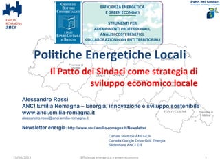 Politiche Energetiche Locali
                                          Comuni ed energia
                           l’innovazione delle politiche locali
     Alessandro Rossi
     ANCI Emilia Romagna – Energia, innovazione e sviluppo sostenibile
     www.anci.emilia-romagna.it
     alessandro.rossi@anci.emilia-romagna.it

     Newsletter energia: http://www.anci.emilia-romagna.it/Newsletter
     Queste slide: http://www.slideshare.net/redsonslideshare/efficienza-e-green-econmy-19-apr-2013

                                                                               Canale youtube ANCI-ER
                                                                               Cartella Google Drive GdL Energia
                                                                               Slideshare ANCI ER
19/04/2013                             Efficienza energetica e green economy                                       1
 