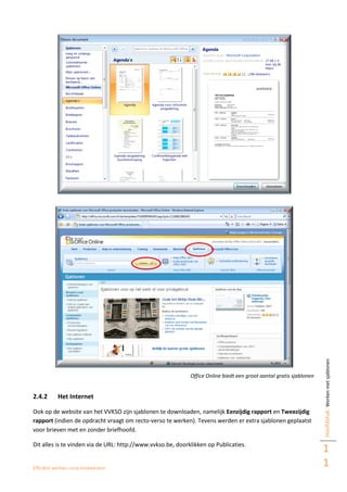 Efficiënt werken rond eindwerken
Hoofdstuk:Werkenmetsjablonen
1
1
Office Online biedt een groot aantal gratis sjablonen
2.4.2 Het Internet
Ook op de website van het VVKSO zijn sjablonen te downloaden, namelijk Eenzijdig rapport en Tweezijdig
rapport (indien de opdracht vraagt om recto-verso te werken). Tevens werden er extra sjablonen geplaatst
voor brieven met en zonder briefhoofd.
Dit alles is te vinden via de URL: http://www.vvkso.be, doorklikken op Publicaties.
 