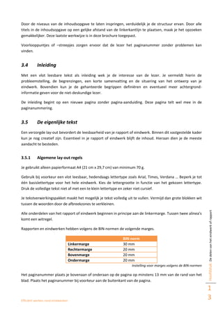 Efficiënt werken rond eindwerken
Hoofdstuk:Dedelenvanheteindwerkofrapport
1
3
Door de niveaus van de inhoudsopgave te laten inspringen, verduidelijk je de structuur ervan. Door alle
titels in de inhoudsopgave op een gelijke afstand van de linkerkantlijn te plaatsen, maak je het opzoeken
gemakkelijker. Deze laatste werkwijze is in deze brochure toegepast.
Voorlooppuntjes of –streepjes zorgen ervoor dat de lezer het paginanummer zonder problemen kan
vinden.
3.4 Inleiding
Met een vlot leesbare tekst als inleiding wek je de interesse van de lezer. Je vermeldt hierin de
probleemstelling, de begrenzingen, een korte samenvatting en de situering van het ontwerp van je
eindwerk. Bovendien kun je de gehanteerde begrippen definiëren en eventueel meer achtergrond-
informatie geven voor de niet-deskundige lezer.
De inleiding begint op een nieuwe pagina zonder pagina-aanduiding. Deze pagina telt wel mee in de
paginanummering.
3.5 De eigenlijke tekst
Een verzorgde lay-out bevordert de leesbaarheid van je rapport of eindwerk. Binnen dit vastgestelde kader
kun je nog creatief zijn. Essentieel in je rapport of eindwerk blijft de inhoud. Hieraan dien je de meeste
aandacht te besteden.
3.5.1 Algemene lay-out regels
Je gebruikt alleen papierformaat A4 (21 cm x 29,7 cm) van minimum 70 g.
Gebruik bij voorkeur een vlot leesbaar, hedendaags lettertype zoals Arial, Times, Verdana … Beperk je tot
één basislettertype voor het hele eindwerk. Kies de lettergrootte in functie van het gekozen lettertype.
Druk de volledige tekst niet af met een te klein lettertype en zeker niet cursief.
Je tekstverwerkingspakket maakt het mogelijk je tekst volledig uit te vullen. Vermijd dan grote blokken wit
tussen de woorden door de afbreekzones te verkleinen.
Alle onderdelen van het rapport of eindwerk beginnen in principe aan de linkermarge. Tussen twee alinea’s
komt een witregel.
Rapporten en eindwerken hebben volgens de BIN-normen de volgende marges.
BIN-norm
Linkermarge 30 mm
Rechtermarge 20 mm
Bovenmarge 20 mm
Ondermarge 20 mm
Instelling voor marges volgens de BIN-normen
Het paginanummer plaats je bovenaan of onderaan op de pagina op minstens 13 mm van de rand van het
blad. Plaats het paginanummer bij voorkeur aan de buitenkant van de pagina.
 