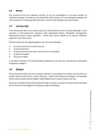 Efficiënt werken rond eindwerken
Hoofdstuk:Dedelenvanheteindwerkofrapport
1
6
3.6 Besluit
Hier verwacht de lezer een algemene conclusie. Ga uit van vaststellingen en van zowel positieve als
negatieve ervaringen. Formuleer op een persoonlijke wijze je besluit. Dit is een belangrijk onderdeel. De
lezer zal dit bij een eerste lezing zeker doornemen, samen met de inleiding en het woord vooraf.
3.7 Literatuurlijst
In de literatuurlijst geef je een opsomming van de informatiebronnen die je hebt geraadpleegd. Je kunt
eventueel je informatiebronnen rubriceren onder bijvoorbeeld Boeken, Tijdschriften, Naslagwerken,
Elektronische bronnen, Andere publicaties … Binnen elke rubriek rangschik je de bronnen alfabetisch
volgens de naam van de auteur.
De literatuurlijst dient de volgende gegevens over een werk te bevatten:
 de naam (namen) van de auteur (auteurs);
 de titel van het werk;
 de druk (als het de eerste druk is, hoef je dit niet te vermelden);
 de plaats van uitgave;
 het jaar van uitgave.
Er zijn kleine verschillen in de bronvermelding naargelang van de soort bron. Hiervan kan je voorbeelden
terugvinden in bijlage 2.
3.8 Bijlagen
Als een illustratie of document een onmisbaar onderdeel is van je rapport of eindwerk, neem die dan op in
je tekst. Heb je veel formulieren, artikels, illustraties … plaats ze dan achteraan als bijlagen. In de eigenlijke
tekst verwijs je duidelijk naar die bijlagen. Iedere bijlage nummer je apart en geef je een titel.
Als je heel veel bijlagen hebt en/of het geheel moeilijk in te binden is bundel ze dan apart. Op een blad geef
je een overzicht van alle bijlagen (omschrijving en pagina-aanduiding).
 