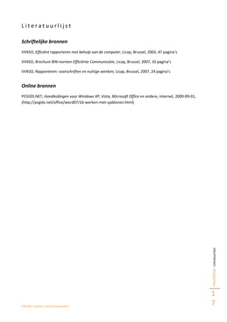 Efficiënt werken rond eindwerken
Hoofdstuk:Literatuurlijst
1
7
L i t e r a t u u r l i j s t
Schriftelijke bronnen
VVKSO, Efficiënt rapporteren met behulp van de computer, Licap, Brussel, 2003, 47 pagina’s
VVKSO, Brochure BIN-normen Efficiënte Communicatie, Licap, Brussel, 2007, 32 pagina’s
VVKSO, Rapporteren: voorschriften en nuttige wenken, Licap, Brussel, 2007, 24 pagina’s
Online bronnen
PCGIDS.NET, Handleidingen voor Windows XP, Vista, Microsoft Office en andere, internet, 2009-09-01,
(http://pcgids.net/office/word07/16-werken-met-sjablonen.html)
 