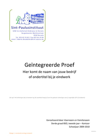 Bijlage 1: voorbeeld omslag eindwerk
Geïntegreerde Proef
Hier komt de naam van jouw bedrijf
of ondertitel bij je eindwerk
(let op!! Het lettertype dat je hanteert op dit voorblad hangt af van het gekozen lettertype voor je eigenlijke GIP of eindwerk)
Gerealiseerd door Voornaam en Familienaam
Derde graad BSO, tweede jaar – Kantoor
Schooljaar 2009-2010
Sint-Paulusinstituut
VZW Vrij Katholiek Onderwijs te Herzele
Burgemeester Matthijsstraat
9550 Herzele
Tel. 053 62 33 82 / Fax 053 63 19 84
email: lidwine.desadeleer@sint-paulus.be
 