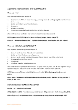 Bijlage 2: bronvermeldingen
Algemene afspraken rond BRONVERMELDING
Voor een boek
Voor boeken (naslagwerken) vermeld je:
 de auteur in hoofdletters (als er meer zijn, vermeld je alleen de eerste gevolgd door en komma en
daarna e.a.);
 de titel van het boek cursief of onderstreept;
 de uitgever;
 de plaats van uitgave;
 het jaar van uitgave, eventueel gevolgd door het aantal pagina’s.
Alles wordt van elkaar gescheiden door komma’s en op het einde zet je een punt.
AUTEUR, Voornaam, Titel, Uitgeverij, Plaats van uitgave, jaar van uitgave, pagina('s).
BOSSUYT, I., Muziekgeschiedenis Deel 1, Oudheid – Middeleeuwen, Acco, Leuven, 1994, 304 pagina’s.
Voor een artikel uit krant of tijdschrift
Voor artikels in kranten of tijdschriften vermeld je:
 de naam van de journalist of de auteur in hoofdletters;
 de titel van het artikel tussen aanhalingstekens;
 de naam van de krant of het tijdschrift (cursief of onderstreept) waaruit het artikel komt;
 de jaargang (eventueel met datum);
 het nummer;
 de pagina(‘s) waarop het artikel verscheen.
Alles wordt van elkaar gescheiden door komma’s en op het einde zet je een punt. Al deze gegevens vind je
op de eerste pagina, in de buurt van de inhoud of in de colofon achteraan in een tijdschrift.
AUTEUR, voornaam, ‘Titel van het artikel’, Naam van krant of tijdschrift, jaargang (jaar), nummer,
pagina.
DE FEYTER, K., ‘Ontwikkelingssamenwerking door een mensenrechtenbril bekeken’, Ad Rem, jaargang 25
(2000), nr. 4, p. 28-35.
Bronvermeldingen elektronische bronnen
Cd-rom, DVD, computerprogramma
ANP (red.), Dit was 2008 – Wereldnieuws overzicht, Cd-rom, Philips Interactive Media Benelux B.V., 2009.
BAERT, A., DE HERT, W., Establisher versie 2.0, computerprogramma, Wolters Plantyn, België, 2006
 