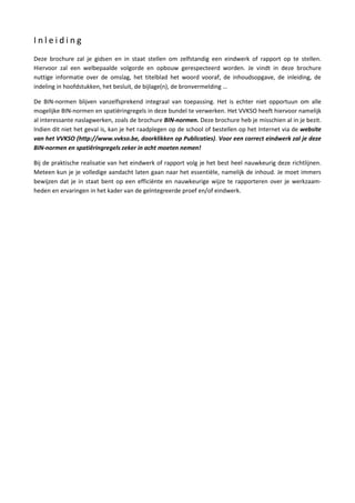 I n l e i d i n g
Deze brochure zal je gidsen en in staat stellen om zelfstandig een eindwerk of rapport op te stellen.
Hiervoor zal een welbepaalde volgorde en opbouw gerespecteerd worden. Je vindt in deze brochure
nuttige informatie over de omslag, het titelblad het woord vooraf, de inhoudsopgave, de inleiding, de
indeling in hoofdstukken, het besluit, de bijlage(n), de bronvermelding …
De BIN-normen blijven vanzelfsprekend integraal van toepassing. Het is echter niet opportuun om alle
mogelijke BIN-normen en spatiëringregels in deze bundel te verwerken. Het VVKSO heeft hiervoor namelijk
al interessante naslagwerken, zoals de brochure BIN-normen. Deze brochure heb je misschien al in je bezit.
Indien dit niet het geval is, kan je het raadplegen op de school of bestellen op het Internet via de website
van het VVKSO (http://www.vvkso.be, doorklikken op Publicaties). Voor een correct eindwerk zal je deze
BIN-normen en spatiëringregels zeker in acht moeten nemen!
Bij de praktische realisatie van het eindwerk of rapport volg je het best heel nauwkeurig deze richtlijnen.
Meteen kun je je volledige aandacht laten gaan naar het essentiële, namelijk de inhoud. Je moet immers
bewijzen dat je in staat bent op een efficiënte en nauwkeurige wijze te rapporteren over je werkzaam-
heden en ervaringen in het kader van de geïntegreerde proef en/of eindwerk.
 