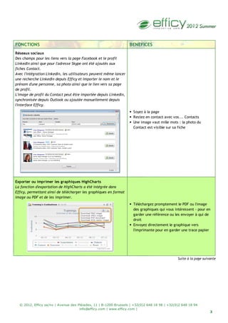 3
© 2012, Efficy sa/nv | Avenue des Pléiades, 11 | B-1200 Brussels | +32(0)2 648 18 98 | +32(0)2 648 18 94
info@efficy.com | www.efficy.com |
FONCTIONS BENEFICES
Réseaux sociaux
Des champs pour les liens vers la page Facebook et le profil
LinkedIn ainsi que pour l'adresse Skype ont été ajoutés aux
fiches Contact.
Avec l'intégration LinkedIn, les utilisateurs peuvent même lancer
une recherche LinkedIn depuis Efficy et importer le nom et le
prénom d'une personne, sa photo ainsi que le lien vers sa page
de profil.
L'image de profil du Contact peut être importée depuis LinkedIn,
synchronisée depuis Outlook ou ajoutée manuellement depuis
l'interface Efficy.
Soyez à la page
Restez en contact avec vos... Contacts
Une image vaut mille mots : la photo du
Contact est visible sur sa fiche
Exporter ou imprimer les graphiques HighCharts
La fonction d'exportation de HighCharts a été intégrée dans
Efficy, permettant ainsi de télécharger les graphiques en format
image ou PDF et de les imprimer.
Téléchargez promptement le PDF ou l'image
des graphiques qui vous intéressent - pour en
garder une référence ou les envoyer à qui de
droit
Envoyez directement le graphique vers
l'imprimante pour en garder une trace papier
Suite à la page suivante
 