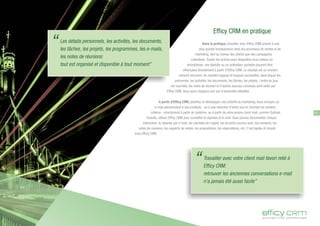 Efficy CRM en pratique
Dans la pratique, travailler avec Efficy CRM amène à une
plus grande transparence dans les processus de ventes et de
marketing, tant au niveau des clients que des campagnes
collectives. Toutes les actions pour lesquelles vous utilisez un
smartphone, une tablette ou un ordinateur portable peuvent être
effectuées directement à partir d'Efficy CRM. Le résultat est un environ-
nement structuré, de manière logique et toujours accessible, dans lequel les
personnes, les activités, les documents, les tâches, les projets, l'ordre du jour,
les courriels, les notes de réunion et d'autres sources connexes sont reliés par
Efficy CRM. Vous aurez toujours une vue d'ensemble détaillée.
A partir d'Efficy CRM, planifiez et développez une activité de marketing. Vous envoyez un
e-mail personnalisé à vos contacts - ou à une sélection d'entre eux en fonction de certains
critères - directement à partir du système, ou à partir de votre propre client mail, comme Outlook.
Ensuite, utilisez Efficy CRM pour surveiller la réponse et le suivi. Vous pouvez documenter chaque
interaction: la réponse par e-mail, les résultats de l'appel, les accords conclus avec vos contacts, les
notes de réunions, les rapports de visites, les propositions, les négociations, etc. C'est rapide et simple
avec Efficy CRM.
Les détails personnels, les activités, les documents,
les tâches, les projets, les programmes, les e-mails,
les notes de réunions:
tout est organisé et disponible à tout moment”
“
Travailler avec votre client mail favori relié à
Efficy CRM:
retrouver les anciennes conversations e-mail
n'a jamais été aussi facile”
“
11
 