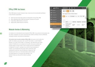 Efficy CRM: les bases
Ce module est l'un des éléments le plus important d'Efficy CRM. Il vous permet de communiquer avec
vos clients, de planifier et de suivre l'avancement des activités marketing comme les différentes
campagnes produits, les processus de propositions…
Tout comme avec les autres modules d'Efficy CRM, vous pouvez créer et utiliser des
profils. Par exemple, vous pouvez créer un profil 'Golf contacts', un profil 'Infolettre
Générale' ou un profil 'Carte de Noël' ou 'Fournisseur'. Vous déterminez pour chaque
contact s'il doit être lié à un ou plusieurs de vos profils. Vous pouvez exécuter des
requêtes basées sur divers critères, dont le résultat peut être lié partiellement
ou totalement à un profil. L'avantage de ces profils est que des groupes de
contacts, qui sont également des groupes cibles, peuvent être gérés
collectivement, sans avoir à faire de sélections à chaque fois. Cela
nécessite juste l'envoi d'un e-mail personnalisé à partir du fichier
de contacts général ou d'un groupe-cible spécifique. C'est
tellement simple que cela peut être réalisé en quelques
minutes.
Efficy CRM dispose de quatre modules de base, chacun avec des fonctionnalités spécifiques
et des domaines d'applications:
þ Gestion des Documents (dans toutes les configurations de base Efficy CRM)
þ Vente & Marketing (Efficy CRM Small Business, Enterprise et Premium)
þ Projets (Efficy CRM Entreprise et Premium)
þ Support (Efficy CRM Entreprise et Premium)
Module Ventes & Marketing
12
 