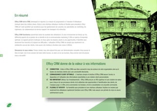 En résumé
Efficy CRM est le CRM, développé en réponse à un besoin de pragmatisme à l'intention d'utilisateurs
évoluant dans des métiers divers. Grâce à une interface utilisateur intuitive et flexible sans précédent, Efficy
CRM est l'outil quotidien par excellence pour les gestionnaires de comptes, les spécialistes du marketing, les
ingénieurs, les collaborateurs du service support, les managers et la direction.
Efficy CRM fonctionne exactement selon les souhaits des utilisateurs. En plus d'économiser du temps sur les
différents aspects de la gestion de la clientèle et de la communication marketing, il offre un aperçu d'ensemble
optimisé. Ce logiciel permet d'anticiper et mieux gérer les besoins clients ou les opportunités, d'identifier plus
facilement les marchés et d'aplanir les difficultés. L'utilisation d'Efficy CRM ne conduit pas seulement à la
satisfaction accrue des clients, mais aussi à de meilleurs résultats avec moins d'efforts.
Découvrez-le vous-même. Prenez rendez-vous dès aujourd'hui pour une démonstration complète. Vous pouvez le
faire en ligne, lors d'une session live dans votre bureau, ou dans un de nos bureaux. Nous serons ravis de pouvoir
vous y accueillir!18
Efficy CRM donne de la valeur à vos informations
þ CONNECTION - Grâce à Eﬃcy CRM vous êtes connecté à tous les acteurs de votre organisation ainsi qu'à
toutes vos données clients avec une convivialité étonnante;
þ CONNAISSANCE CLIENT OPTIMALE - L'interface simple et intuitive d'Eﬃcy CRM assure l'accès, la
disposition et l'utilisation des informations essentielles à une relation client personnalisée;
þ ROI IMPORTANT (Retour Sur Investissement) - Eﬃcy CRM procure un ROI supérieur et une création de valeur
pour chacun de vos processus clients: de la détection des opportunités à l'identiﬁcation des clients, de
l'analyse jusqu' à l'oﬀre, de la commande à la livraison, et de la consolidation à la nouvelle commande;
þ FLEXIBLE ET INTUITIF - Sa ﬂexibilité sans précédent et son interface utilisateur intuitive ne rendent pas
seulement les utilisateurs rapidement familiers avec Eﬃcy CRM, mais assure une période de mise en œuvre
extrêmement courte.
 
