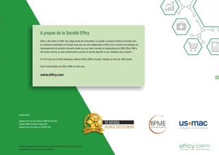 Efficy a été créée en 2005. Son siège social est à Bruxelles. La société a plusieurs filiales et travaille avec
de nombreux partenaires en Europe. Avec plus de cent collaborateurs Efficy met en oeuvre une politique de
développement de produits innovants basée sur une vision nouvelle et pragmatique du CRM. Efficy CRM a
été évalué comme un outil extrêmement convivial et orienté objectifs et son utilisation est un plaisir !
Fin 2014 plus de 40 000 utilisateurs utilisent Efficy CRM en Europe, répartis sur plus de 1600 clients.
Plus d'informations sur Efficy CRM sur notre site:
www.efficy.com
A propos de la Société Efficy
19
Awards Eﬃcy:
Gagnant RTL Success Factor in CRM branche (NL)
Gagnant SME Excellency Trophy (EU)
Gagnant Euro Tech Start-up US MAC (US)
THE NATIONAL
BUSINESS SUCCESS AWARD
Toutes les marques commerciales ou de service citées dans le présent document
appartiennent à leurs propriétaires respectifs.
 