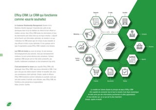 Efficy CRM: Le CRM qui fonctionne
comme vous le souhaitez
Le Customer Relationship Management (Gestion de la
Relations Clients) regroupe l'ensemble des outils et des
techniques dans le but de fidéliser les clients en leur offrant un
meilleur service. Avec Efficy CRM toutes les informations et tous
les intervenants sont reliés entre eux de façon intuitive. L'objectif
est de fournir une information optimisée, de manière à ce que
l'utilisateur du CRM puisse agir de la façon la plus adaptée, la
plus efficace et donc la plus optimisée. Et ceci quelque soit le
type d'organisation puisqu'Efficy CRM s'adapte à vos besoins.
Les CRM ont évolué au cours du temps. Ils sont devenus
technologiquement plus avancés, mais pas nécessairement
meilleurs. Ils sont surtout devenus plus complexes. Certains
systèmes CRM actuels sont en fait contre-productifs, peu
intuitifs, inutilement compliqués ou tout simplement trop lents.
C'est précisément la raison pour laquelle Efficy CRM a été
développé. Avec Efficy CRM, nous avons réinventé le CRM. C'est
pour cela que nos clients aiment l'utiliser et travailler avec pour
une connaissance client optimale. Simple, rapide et efficace.
Efficy CRM fonctionne comme l'utilisateur le souhaite. Quel que
soit votre secteur d'activité, vous réduisez, avec Efficy CRM, les
frontières entre personnes et organisations.
Relier. Enrichir. Clarifier.
Le modèle de l'atome illustre le principe de base d'Efficy CRM:
être capable de connecter tout et tout le monde d'une façon dynamique
de telle sorte que des informations pertinentes et utiles apparaissent.
Et vous décidez qui, ou ce qui est le plus important.
Simple, rapide et intuitif.
Agenda
Tâches
Contacts
Dossiers
DocumentsProduits
Sociétés
Ventes
E-mails
Marketing
Service
clients
Rapports
2
 