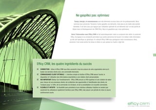Ne gaspillez pas: optimisez
Temps, énergie, et connaissances sont des éléments cruciaux dans une vie professionnelle. Nous
sommes tous concernés. Personne n'aime gaspiller ces éléments, mais dans la vie réelle cela semble
inévitable. Il est donc plus que logique que l'utilisation optimale de ces éléments soit l'un des points de
départ dans le développement du CRM Efficy. Nous ne gaspillons pas: nous optimisons.
Gérer l'information avec Efficy CRM se fait automatiquement, selon un protocole bien défini, le protocole
Efficy. Sa logique et sa simplicité permettent aux autres personnes de trouver et d'utiliser cette information,
qu'elle soit spécifique ou générique. En utilisant Efficy CRM nous partageons notre connaissance. Ainsi,
personne n'est censé perdre du temps à refaire ce que quelqu'un d'autre a déjà fait.
3
Efficy CRM, les quatre ingrédients du succès
þ CONNECTION - Grâce à Eﬃcy CRM vous êtes connecté à tous les acteurs de votre organisation ainsi qu'à
toutes vos données clients avec une convivialité étonnante;
þ CONNAISSANCE CLIENT OPTIMALE - L'interface simple et intuitive d'Eﬃcy CRM assure l'accès, la
disposition et l'utilisation des informations essentielles à une relation client personnalisée;
þ ROI IMPORTANT (Retour Sur Investissement) - Eﬃcy CRM procure un ROI supérieur et une création de valeur
pour chacun de vos processus clients: de la détection des opportunités à l'identiﬁcation des clients, de
l'analyse jusqu' à l'oﬀre, de la commande à la livraison, et de la consolidation à la nouvelle commande;
þ FLEXIBLE ET INTUITIF - Sa ﬂexibilité sans précédent et son interface utilisateur intuitive ne rendent pas
seulement les utilisateurs rapidement familiers avec Eﬃcy CRM, mais assure une période de mise en œuvre
extrêmement courte.
 