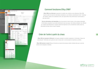7
Comment fonctionne Efficy CRM?
Efficy CRM ne se limite pas uniquement à la gestion des contacts ou des entreprises. Efficy CRM
assure la saisie de toutes les informations nécessaires à une meilleure compréhension client : historique
des relations, gestion de la satisfaction client, des opportunités et des performances commerciales et
bien plus encore.
Plus les informations sont disponibles, plus vous pouvez les relier et gérer un flux presque intarissable
d'informations auxquelles vous accédez facilement où que vous soyez. Une interface utilisateur bien réfléchie
qui s'adapte automatiquement à l'appareil utilisé (full responsive sur les smartphones) restitue toutes les
informations de façon claire et facile à exploiter.
Créer de l'ordre à partir du chaos
Efficy CRM est synonyme d'efficacité. Vos équipes partagent et accèdent rapidement à l'information. Chacun est
plus productif, l'information est à portée de main en temps réel, la communication est optimisée, accélérée.
Efficy CRM favorise le travail efficace et structuré au travers des processus métiers maitrisés tels que le suivi des
ventes et des campagnes marketing.
 
