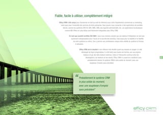 “Probablement le système CRM
le plus solide du moment,
avec une souplesse d'emploi
sans précédent”
Fiable, facile à utiliser, complètement intégré
Efficy CRM a été conçu pour fonctionner en tant qu'outil de référence pour votre Département commercial ou marketing,
mais aussi pour l'ensemble des services de votre entreprise. Vous pouvez vous connecter à des applications de sociétés
tierces, comme les systèmes ERP, BI, GRH, DMS, CMS, des logiciels administratifs, etc. Les applications bureautiques
comme MS-Office et Lotus Notes sont facilement intégrables avec Efficy CRM.
En tant que société certifiée ISO-9001, nous nous rendons compte que ces options d'intégration ne sont pas
seulement indispensables pour l'accès et la sécurité des données, mais aussi pour la stabilité et la fiabilité
de notre système lui-même. Ceci a permis une combinaison unique entre solidité du système et finesse
d'utilisation.
Efficy CRM est le résultat d'une réflexion très étudiée quant aux besoins et usages. Il a été
développé de façon pragmatique. Il a été testé sous toutes ses formes, par nos propres
testeurs et par des bêta testeurs externes. Grâce à l'interaction continue entre les
développeurs, les testeurs et nos clients, Efficy CRM n'a cessé de s'améliorer pour
probablement devenir le système CRM le plus solide du moment, avec une
souplesse d'emploi sans précédent.
9
 