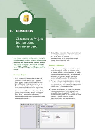 Les dossiers d’Efficy CRM peuvent avoir plu-
sieurs visages; certains servent simplement à
regrouper des informations, d’autres à gérer
des projets complexes. C’est cela aussi, la
force d’Efficy CRM : qui peut le plus, peut le
moins.
Dossiers - Projets
•		Vous travaillez sur des « affaires », gérez des 	
		« dossiers », faites avancer des « projets ».
Pour soutenir cette activité, Efficy CRM vous
		permet d’ajouter vos propres champs sur les
		Dossiers : budget disponible, statut d’avance-	
		ment, date de début, date de fin, responsable…
•		Imaginez un seul Dossier sur lequel travaillent 	
		plusieurs départements : chaque service peut 	
		avoir accès à des champs spécifiques :
		informations commerciales, données financières,
		avancement du projet…
•		Chaque tâche entreprise, chaque courrier entrant 	
		ou sortant peut être sauvegardé dans le cadre 	
		d’un ou de plusieurs Dossiers.
		Vous saurez alors en un coup d’œil où en est 	
		chaque projet et qui a fait quoi.
Dossiers - Classeurs
•		Les Dossiers peuvent également servir de conte-	
		neurs thématiques, comme les classeurs. Ainsi,
		un dossier « Offres » contiendra toutes les propo-	
		sitions commerciales sortantes ; un dossier « RH »
		regroupera les courriers, e-mails et actions 		
		concernant les Ressources Humaines ; etc.
•		Pour une meilleure visualisation de vos dossiers, 	
		vous pouvez créer des dossiers principaux et des 	
		sous-dossiers pour ainsi obtenir une arborescence 	
		comme dans l’Explorateur Windows.
•		Combien de documents ne traînent-ils pas dans 	
		l’espace digital de votre entreprise, sans avoir 	
		jamais été retrouvés ou utilisés ? Pensez à les
		insérer dans Efficy CRM où vous pourrez les lier à 	
		autant de Dossiers que vous voudrez.
		Voilà qui réactivera bien des documents.
6. 	DOSSIERS
	 Classeurs ou Projets :
	 tout se gère,
	 rien ne se perd
 