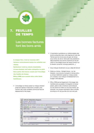A chaque fois, c’est un nouveau défi :
facturer correctement toutes les activités aux
clients.
Surfacturer rend les clients insatisfaits
et sous-facturer met votre entreprise en péril.
Sans parler des tracas causés par l’encodage
des feuilles de temps.
Efficy CRM vous assiste dans cette tâche
fastidieuse.
•		L’encodage du temps passé sur chaque dossier/	
		projet est rapide et néanmoins complet, avec 	
		mention des coûts variables comme les frais de 	
		déplacement et les repas…
•		L’importation quotidienne ou hebdomadaire des 	
		actions présentes dans votre Agenda et Liste des
		Tâches permet encore plus de gain de temps 	
		(vous évitez de devoir réencoder des prestations 	
		déjà existantes sous forme d’actions) et de pré-	
		cision à l’encodage (moins de risque d’erreur sur 	
		le dossier concerné, le temps passé etc...).
•		Vous indiquez facilement ce qui a déjà été facturé
•		Grâce au champ « Budget temps » sur les 		
		dossiers, vous pourrez comparer le temps prévu 	
		au temps réellement passé sur chaque projet.
		Un compteur vous indique immédiatement si le 	
		budget a été dépassé.
•		Efficy CRM permet également d’envisager des 	
		manières plus poussées d’enregistrer le temps 	
		passé, grâce à des compteurs automatiques
		sur les actions et même sur les documents, par 	
		exemple. Une simple importation dans la feuille
		de temps en fin de journée et le tour est joué.
7.	 FEUILLES
	 DE TEMPS
	 Les bonnes factures 	
	 font les bons amis
 
