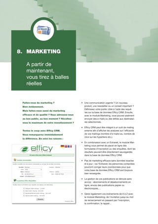 Faites-vous du marketing ?
Bien évidemment.
Mais faites-vous aussi du marketing
efficace et de qualité ? Vous adressez-vous
au bon public, au bon moment ? Récoltez-
vous le maximum de votre investissement ?
Tentez le coup avec Efficy CRM.
Vous remarquerez immédiatement
la différence. En voici les raisons :
•		Une communication urgente ? Un nouveau
		produit, une newsletter ou un conseil important ?
		Définissez votre public cible à l’aide des requê-	
	 tes 	sur la base de données Efficy CRM. Ensuite, 	
		avec le module Marketing, vous pouvez aisément 	
		envoyer des e-mails ou des lettres aux destinatai-	
		res sélectionnés.
•		Efficy CRM peut être intégré à un outil de mailing 	
		externe afin d’afficher les analyses sur l’efficacité 	
		de vos mailings (nombre d’e-mails lus, nombre de 	
		clics sur les hyperliens etc.).
•		En combinaison avec un Extranet, le module Mar-	
		keting vous permet de placer en ligne des
		formulaires d’inscription ou des enquêtes, dont les	
		résultats peuvent être directement sauvegardés 	
		dans la base de données Efficy CRM.
•		Pas de marketing efficace sans données exactes 	
		et à jour : via l’Extranet, les personnes contactées
		pourront corriger leurs coordonnées pour que 	
		votre base de données Efficy CRM soit toujours
		bien renseignée.
•		La gestion de vos publications se déroule sans 	
		accroc : abonnements et désabonnements en 	
		ligne, envois des publications papier ou
		électroniques,…
•		Gérez également vos évènements de A à Z avec 	
		le module Marketing; de l’invitation jusqu’au mot 	
		de remerciement en passant par l’inscription,
		la confirmation, le rappel…
8. 	MARKETING
	 A partir de
	 maintenant,
	 vous tirez à balles 	
	 réelles
 