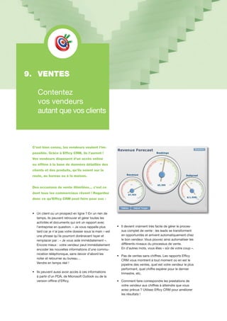 C’est bien connu, les vendeurs veulent l’im-
possible. Grâce à Efficy CRM, ils l’auront !
Vos vendeurs disposent d’un accès online
ou offline à la base de données détaillée des
clients et des produits, qu’ils soient sur la
route, au bureau ou à la maison.
Des occasions de vente illimitées... c’est ce
dont tous les commerciaux rêvent ! Regardez
donc ce qu’Efficy CRM peut faire pour eux :
•	 Un client ou un prospect en ligne ? En un rien de
	 temps, ils peuvent retrouver et gérer toutes les 	
	 activités et documents qui ont un rapport avec 	
	 l’entreprise en question. « Je vous rappelle plus 	
	 tard car je n’ai pas votre dossier sous la main » est	
	 une phrase qu’ils pourront dorénavant rayer et 	
	 remplacer par : « Je vous aide immédiatement ». 	
	 Encore mieux : votre vendeur peut immédiatement	
	 encoder les nouvelles informations d’une commu-	
	 nication téléphonique, sans devoir d’abord les 	
	 noter et retourner au bureau…
	 Vendre en temps réel !
•	 Ils peuvent aussi avoir accès à ces informations 	
	 à partir d’un PDA, de Microsoft Outlook ou de la 	
	 version offline d’Efficy.
•	 Il devient vraiment très facile de gérer le proces-	
	 sus complet de vente : les leads se transforment 	
	 en opportunités et arrivent automatiquement chez 	
	 le bon vendeur. Vous pouvez ainsi automatiser les
	 différents niveaux du processus de vente.
	 En d’autres mots, vous êtes « sûr de votre coup ».
•	 Pas de ventes sans chiffres. Les rapports Efficy 	
	 CRM vous montrent à tout moment où en est le 	
	 pipeline des ventes, quel est votre vendeur le plus
	 performant, quel chiffre espérer pour le dernier
	 trimestre, etc.
•	 Comment faire correspondre les prestations de 	
	 votre vendeur aux chiffres à atteindre que vous 	
	 aviez prévus ? Utilisez Efficy CRM pour améliorer 	
	 les résultats !
9. 	VENTES
	
	 Contentez
	 vos vendeurs
	 autant que vos clients
 