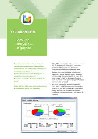 11.	RAPPORTS
	 Mesurez,
	 analysez ...
	 et gagnez !
Pour assurer votre réussite, vous devez
constamment vous remettre en question.
Comment s’en est sortie votre entreprise ce
trimestre, cette année ?
Quelles tendances se sont distinguées ?
Lesquelles se sont esquissées ?
Avez-vous enregistré de bons résultats de
vente ?
Grâce à Efficy CRM, vous obtenez facilement
et rapidement toutes ces réponses.
•	 Efficy CRM vous aide à minutieusement examiner
	 les résultats de votre entreprise et à faire des
	 prévisions. Dorénavant, vous réalisez les
	 analyses, rapports et graphiques sans peine.
•	 Laissez-vous chouchouter par cette fonction
	 résolument unique : abonnez-vous à un rapport
	 et recevez par exemple chaque lundi matin dans 	
	 votre boîte d’e-mails les derniers chiffres pour 	
	 votre réunion de vente. Voilà une façon efficace de	
	 commencer la semaine !
•	 En créant vos rapports avec Crystal Reports,
	 vous offrez à votre organisation une visualisation 	
	 graphique claire des données clés pour votre bu-	
	 siness. En outre, ces rapports sont aisément 	
	 modifiables pour vraiment coller à vos besoins du 	
	 moment.
 
