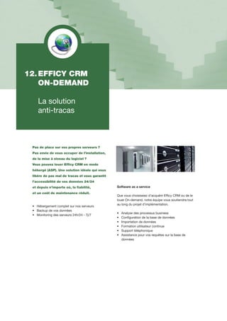 12.	EFFICY CRM
	 ON-DEMAND
	 La solution
	 anti-tracas
Pas de place sur vos propres serveurs ?
Pas envie de vous occuper de l’installation,
de la mise à niveau du logiciel ?
Vous pouvez louer Efficy CRM en mode
hébergé (ASP). Une solution idéale qui vous
libère de pas mal de tracas et vous garantit
l’accessibilité de vos données 24/24
et depuis n’importe où, la fiabilité,
et un coût de maintenance réduit.
•		Hébergement complet sur nos serveurs
•		Backup de vos données
•		Monitoring des serveurs 24h/24 - 7j/7
Software as a service
Que vous choisissiez d’acquérir Efficy CRM ou de le
louer 	On-demand, notre équipe vous soutiendra tout
au long du projet d’implémentation.
•		Analyse des processus business
•		Configuration de la base de données
•		Importation de données
•		Formation utilisateur continue
•		Support téléphonique
•		Assistance pour vos requêtes sur la base de
		données
 