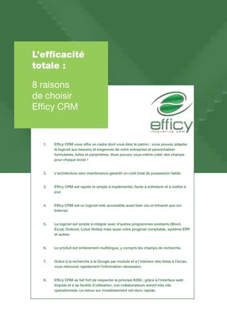 L’efficacité
totale :
8 raisons
de choisir
Efficy CRM
1.		Efficy CRM vous offre un cadre dont vous êtes le patron : vous pouvez adapter
		le logiciel aux besoins et exigences de votre entreprise et personnaliser
		formulaires, listes et paramètres. Vous pouvez vous-même créer des champs 	
		pour chaque écran !
2.		L’architecture zéro maintenance garantit un coût total de possession faible.
3.		Efficy CRM est rapide et simple à implémenter, facile à entretenir et à mettre à 	
		jour.
4.		Efficy CRM est un logiciel web accessible aussi bien via un Intranet que sur 	
		Internet.
5.		Le logiciel est simple à intégrer avec d’autres programmes existants (Word, 	
		Excel, Outlook, Lotus Notes) mais aussi votre progiciel comptable, système ERP 	
		et autres.
6.		Le produit est entièrement multilingue, y compris les champs de recherche.
7.		Grâce à la recherche à la Google par module et à l’intérieur des listes à l’écran, 	
		vous retrouvez rapidement l’information nécessaire.
8.		Efficy CRM se fait fort de respecter le principe KISS ; grâce à l’interface web 	
		limpide et à sa facilité d’utilisation, vos collaborateurs seront très vite
		opérationnels. Le retour sur investissement est donc rapide.
 