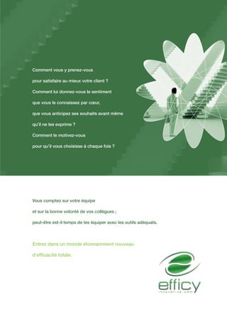Comment vous y prenez-vous
pour satisfaire au mieux votre client ?
Comment lui donnez-vous le sentiment
que vous le connaissez par cœur,
que vous anticipez ses souhaits avant même
qu’il ne les exprime ?
Comment le motivez-vous
pour qu’il vous choisisse à chaque fois ?
Vous comptez sur votre équipe
et sur la bonne volonté de vos collègues ;
peut-être est-il temps de les équiper avec les outils adéquats.
Entrez dans un monde étonnamment nouveau
d’efficacité totale.
 