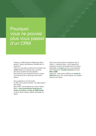 Pourquoi
vous ne pouvez
plus vous passer
d’un CRM
Pourquoi un CRM (Customer Relationship Mana-
gement - Gestion des Relations Clientèle) est-il si
important ?
Parce qu’il vous aide à construire et à entretenir une
solide relation de confiance avec vos clients
afin de les contenter et de les satisfaire.
Des clients qui vous choisissent encore et encore
car ils savent qu’ils ne seront pas mieux servis
ailleurs.
Vous y gagnerez à n’en pas douter.
En effet, vous en êtes conscient : les clients doivent
être choyés.
Sans clients, votre entreprise est vouée à l’échec.
Mieux : vous économiserez beaucoup de
temps et d’efforts à l’aide du CRM adapté,
et, par la même occasion, gâterez davantage vos
clients.
Nous vous invitons à faire connaissance avec la
notion d’ « efficacité totale », soit la capacité de
produire le maximum de résultats avec les moyens
disponibles. Le moyen que nous vous proposons
afin d’atteindre un résultat maximal se nomme
Efficy CRM.
Soyez prêt : cette solution CRM fait un monde de
différence pour vous, votre entreprise, vos collabo-
rateurs et vos clients.
 