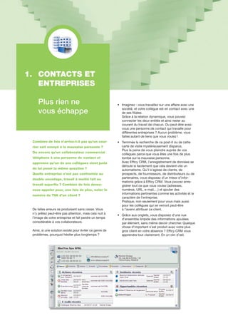1.	 CONTACTS ET 		
	 ENTREPRISES
	 Plus rien ne
	 vous échappe
Combien de fois n’arrive-t-il pas qu’un cour-
rier soit envoyé à la mauvaise personne ?
Ou encore qu’un collaborateur commercial
téléphone à une personne de contact et
apprenne qu’un de ses collègues vient juste
de lui poser la même question ?
Quelle entreprise n’est pas confrontée au
double encodage, travail à moitié fait ou
travail superflu ? Combien de fois devez-
vous appeler pour, une fois de plus, noter le
numéro de TVA d’un client ?
De telles erreurs se produisent sans cesse. Vous
n’y prêtez peut-être pas attention, mais cela nuit à
l’image de votre entreprise et fait perdre un temps
considérable à vos collaborateurs.
Ainsi, si une solution existe pour éviter ce genre de
problèmes, pourquoi hésiter plus longtemps ?
•	 	Imaginez : vous travaillez sur une affaire avec une 	
	 	société, et votre collègue est en contact avec une 	
	 	de ses filiales.
	 	Grâce à la relation dynamique, vous pouvez
	 	connecter les deux entités et ainsi rester au
	 	courant du travail de chacun. Ou peut-être avez-	
	 	vous une personne de contact qui travaille pour 	
	 	différentes entreprises ? Aucun problème, vous 	
	 	faites autant de liens que vous voulez !
•	 	Terminée la recherche de ce post-it ou de cette 	
	 	carte de visite mystérieusement disparus.
	 	Plus la peine de vous plaindre auprès de vos
	 	collègues parce que vous êtes une fois de plus 	
	 	tombé sur la mauvaise personne.
	 	Avec Efficy CRM, l’enregistrement de données se
	 	déroule si facilement que cela devient vite un
	 	automatisme. Qu’il s’agisse de clients, de
	 	prospects, de fournisseurs, de distributeurs ou de
	 	partenaires, vous disposez d’un trésor d’infor-	
	 	mations grâce à Efficy CRM. Vous pouvez enre-	
	 	gistrer tout ce que vous voulez (adresses,
	 	numéros, URL, e-mail,…) et ajouter des 		
	 	informations pertinentes comme les activités et le 	
	 	caractère de l’entreprise.
	 	Pratique, non seulement pour vous mais aussi 	
	 	pour les collègues qui se verront peut-être
	 	à l’avenir attribuer ce client.
•	 	Grâce aux onglets, vous disposez d’une vue
	 	d’ensemble limpide des informations ajoutées
	 	par élément, sans même devoir chercher. Quelque	
	 	chose d’important s’est produit avec votre plus 	
	 	gros client en votre absence ? Efficy CRM vous
	 	apprendra tout clairement. En un clin d’œil.
 