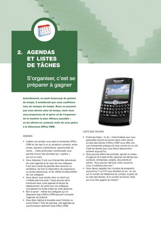 Actuellement, on parle beaucoup de gestion
du temps. Il semblerait que nous souffrions
tous de manque de temps. Nous ne pouvons
pas vous donner plus de temps, mais nous
vous proposons de le gérer et de l’organiser
de la manière la plus efficace possible :
en lui offrant un contexte riche de sens grâce
à la dimension Efficy CRM.
AGENDA
•		Insérez vos rendez-vous dans la dimension Efficy
		CRM en les liant à un ou plusieurs contacts, entre-	
		prises, dossiers, publications, opportunités de 	
		vente,… Cette profondeur contextuelle vous
		permet d’avoir des données qui « parlent »,
		qui ont un sens.
•		Vous disposez d’une vue d’ensemble astucieuse 	
		de votre agenda et de celui de vos collègues.
		Il est donc facile de planifier des réunions ou 	
		entretiens, de fixer la réservation de projecteurs 	
		ou autres ressources, et de vérifier la disponibilité 	
		de vos collègues.
•		Vous devez vous rendre chez un client qui
		n’habite pas tout près ? Vous pouvez alors
		introduire dans votre agenda le temps de
		déplacement, de sorte que vos collègues
		connaissent la durée totale de votre absence.
•		Bon à savoir : même les collègues qui ne
		disposent pas d’Efficy CRM peuvent consulter 	
		l’agenda via Outlook.
•		Vous êtes habitué à travailler avec Outlook ou 	
		Lotus Notes ? Pas de panique, ces agendas se 	
		synchronisent aisément avec Efficy CRM.
LISTE DES Tâches
•		Finies les listes « to do » interminables que vous 	
		gribouillez encore et encore dans votre carnet.
		La liste des tâches d’Efficy CRM vous offre une 	
		vue d’ensemble pratique et vous montre en un clin	
		d’œil les tâches que vous devez absolument 	
		achever aujourd’hui.
•		Vous pouvez définir les priorités, ajouter le niveau 	
		d’urgence et la date limite, associer les tâches aux	
		contacts, entreprises, projets, documents et 	
		autres. Vous pouvez dénouer votre mouchoir, 	
		vous n’oublierez plus rien !
•		Vous devez rappeler bon nombre de prospects 	
		aujourd’hui ? Le CTI vous facilitera la vie : un clic 	
		sur le numéro de téléphone du contact, à partir de 	
		la Liste des tâches, et le numéro se forme. Voilà 	
		qui vous fera gagner du temps !
2.	 AGENDAS
	 ET	LISTES
	 DE TÂCHES
	 S’organiser, c’est se 	
	 préparer à gagner
 