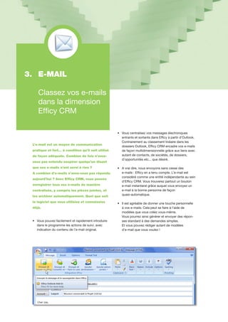 L’e-mail est un moyen de communication
pratique et fort… à condition qu’il soit utilisé
de façon adéquate. Combien de fois n’avez-
vous pas entendu soupirer quelqu’un disant
que ses e-mails n’ont servi à rien ?
A combien d’e-mails n’avez-vous pas répondu
aujourd’hui ? Avec Efficy CRM, vous pouvez
enregistrer tous vos e-mails de manière
centralisée, y compris les pièces jointes, et
les archiver automatiquement. Quel que soit
le logiciel que vous utilisiez et connaissiez
déjà.
•		Vous pouvez facilement et rapidement introduire 	
		dans le programme les actions de suivi, avec
		indication du contenu de l’e-mail original.
•		Vous centralisez vos messages électroniques 	
		entrants et sortants dans Efficy à partir d’Outlook.
		Contrairement au classement linéaire dans les 	
		dossiers Outlook, Efficy CRM encadre vos e-mails 	
		de façon multidimensionnelle grâce aux liens avec 	
		autant de contacts, de sociétés, de dossiers,
		d’opportunités etc... que désiré.
•		A vrai dire, nous envoyons sans cesse des
		e-mails : Efficy en a tenu compte. L’e-mail est
		considéré comme une entité indépendante au sein	
		d’Efficy CRM. Vous trouverez partout un bouton
		e-mail instantané grâce auquel vous envoyez un 	
		e-mail à la bonne personne de façon
		quasi-automatique.
•		Il est agréable de donner une touche personnelle 	
		à vos e-mails. Cela peut se faire à l’aide de
		modèles que vous créez vous-même.
		Vous pourrez ainsi générer et envoyer des répon-	
		ses standard à des demandes simples.
		Et vous pouvez rédiger autant de modèles
		d’e-mail que vous voulez !
3. 	E-MAIL
	
	 Classez vos e-mails 	
	 dans la dimension 		
	 Efficy CRM
 