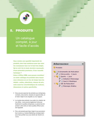 Vous vendez une quantité importante de
produits, bien trop nombreux pour que vous
les connaissiez tous sur le bout des doigts.
Qu’en est-il de la toute dernière nouveauté,
d’une promotion provisoire, d’une nouvelle
technique ?
Grâce à Efficy CRM, vous pouvez constituer
un vaste catalogue de produits dans lequel
vous retrouvez en un rien de temps tous les
détails : unités, réductions, classes de prix,
mais aussi les caractéristiques de couleurs,
dimensions et autres spécificités.
•		Vous pouvez associer les produits aux entreprises,
		contacts, documents, dossiers et opportunités, et
		en faire l’objet d’une requête ou d’un rapport.
•		Le module des produits vous aide à la création de 	
		vos offres ; vous pourrez également retrouver
		facilement à quelles entreprises ou personnes tel 	
		produit a été vendu et dans quelles offres le pro-	
		duit apparaît.
•		Tel ou tel produit peut faire l’objet d’une promotion:	
		liez-le alors au module Marketing correspondant
		pour faire profiter tous vos clients de l’Action en 	
	 cours.
5. 	PRODUITS	
	
	 Un catalogue
	 complet, à jour
	 et facile d’accès
 