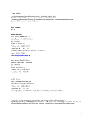 Povinné prílohy:

Potvrdenie klienta o správnosti údajov a jeho súhlas s prihlásením práce do súťaže
Potvrdenie a súhlas mediálnej agentúry o správnosti údajov uvedených v prihláške
Potvrdenie výskumnej agentúry o uvedených údajoch a zároveň popis metodiky prieskumov uvedených v prihláške
Kreatívna ukážka kampane v rozsahu dvoch strán



Názov kampane:
O2 Fér


Agentúrne kredity:
Názov agentúry: BRANDING s.r.o.
Adresa: Šulekova 70, 851 03 Bratislava
IČO: 3575 9241
IČ DPH: SK 2020 273255
Telefónne číslo: +421 2 5441 0393
Faxové číslo: +421 2 5413 1370
Kontaktná osoba, funkcia: Marína Fintorová, account director
Mobil: +421 905 572524
e-mail: mfintorova@branding.sk


Názov agentúry: Euro RSCG s.r.o.
Adresa: J. Hagara 4, 831 52 Bratislava
IČO: 3677 5037
IČ DPH: SK 2022 383583
Telefónne číslo: +421 2 57200 141
Faxové číslo: +421 2 57200 173




Kredity klienta:
Klient: Telefónica O2 Slovakia, s.r.o.
Adresa: Einsteinova 24, 851 01 Bratislava
Telefónne číslo: +421 2 6202 0100
Faxové číslo: +421 2 6727 3309
Meno zodpovedného pracovníka: Peter Vanek, Brand and Marketing Communications Manager




Porota vylúči zo súťaže kampane ,ktorých prezentácia bola napísaná písmom veľkosti menšej ako 10.
Neprekračujte vymedzený štandardný priestor a počet strán. Všetky strany naviac budú pri prijatí odstránené. Akýkoľvek text
alebo informácie presahujúce určený rozsah budú vymazané. Popis metodiky výskumov môže byť prílohou Prihlášky




                                                                                                                          11
 