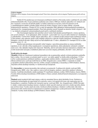 Cieľová skupina
Definujte cieľovú skupinu. Komu bola kampaň určená? Prečo bola vybraná táto cieľová skupina? Popíšte presne profil cieľovej
skupiny.

          Služba O2 Fér predstavuje novú koncepciu mobilných služieb na Slovensku nielen z pohľadu O2, ale celého
telekomunikačného trhu. Svojou podstatou (jednotná cena volaní a SMS pre všetkých zákazníkov do všetkých sietí
bez viazanosti a nezávisle od spôsobu platby za služby) nadväzuje na inovácie, ktoré O2 prinieslo na trh
v predchádzajúcom období a ponúka služby určené pre širokú verejnosť, ktoré sú úplne odlišné od ponúk
konkurenčných operátorov. Ponuka O2 Fér sa stala od septembra 2008 základným telekomunikačným produktom
spoločnosti (tzv. postpaid-prepaid produkt). Preto bolo potrebné zacieliť kampaň na skutočne širokú verejnosť v SR
– na všetkých existujúcich i potencionálnych používateľov mobilných telefónov.
          Aby bola kampaň úspešná, bolo potrebné osloviť nielen ľudí aktuálne premýšľajúcich o zmene operátora,
ale aj tých ostatných – či už spokojných, alebo viazaných - a presvedčiť ich, že aj oni môžu telefonovať výhodnejšie
a jednoduchšie. Cieľom bolo vzbudiť záujem zákazníkov, aby si vyskúšali nového poskytovateľa mobilných služieb
a jeho ponuku a aby nakoniec prešli k jeho službám exkluzívne a natrvalo. Keďže spoločnosť Telefónica O2 svoje
kampane z etických dôvodov nikdy necieli na ľudí mladších ako 15 rokov, základnou CS v kamapni O2 Fér sa stala
populácia ALL 15 – 65.
          Zrealizované prieskumy tiež pomohli vybrať skupiny s najvyšším potenciálom na zmenu mobilného
operátora, či už z dôvodu veľkej nespokojnosti s existujúcim operátorom, alebo jednoducho ochotných vyskúšať
niečo nové. Ako základné skupiny boli stanovené: Mamičky, aktívni užívatelia internetu (internetici) a študenti. Pri
tvorbe kreatívneho konceptu a mediálnom plánovaní sa na tieto skupiny prihliadalo, obzvlášť v časti „Delivery“.

Profil cieľových skupín
Mamičky hľadia na vymoženosti modernej komunikácie ako na potenciálny spôsob zvýšenia potešenia a pohodlia
detí a rodiny. Ak je to nutné, sú ochotné naučiť sa nové veci alebo zaplatiť za služby alebo technológie. V CS je
veľmi vysoká penetrácia mobilných telefónov, aspoň jeden mobilný telefón v domácnosti má 99,3% mamičiek.
Okrem telefonovania využívajú mobil hlavne na SMS, fotografovanie a menej MMS. U mamičiek sú médiá
s najväčším zásahom jednoznačne televízia, rozhlas, časopisy (týždenníky a mesačníky) a OOH (Outdoor, Instore).
Najväčšiu afinitu dosahujú mamičky vo všeobecnosti pri časopisoch.

Pre Internetikov je internet prostredím, kde realizujú svoj potenciál. Z nehlasových služieb využívajú SMS,
fotografovanie, MMS a hry. Ako vyplýva z názvu cieľovej skupiny, médiom s najvyšším zásahom i afinitou je
internet. Z pohľadu absolútneho zásahu nasledujú TV (neafinitné médium), rozhlas, OOH (Outdoor, Instore, MHD).
Vysokú afinitu dosahuje kinoreklama a OOH médiá vo fitness centrách, kluboch/baroch/reštauráciách a na čerpacích
staniciach.

Študenti najmä stredných škôl majú záujmy a aktivity sústredené hlavne okolo školského života. Nebránia sa
moderným technológiám ale nepovažujú ich za prioritu, cenia si ich najmä kvôli tomu, aký majú prínos pre ich
komunikáciu s ostatnými. Podobne ako internetici najviac využívajú SMS, hry, fotografovanie a MMS. Rovnako
v súlade s očakávaniami dosahuje internet u študentov druhý najvyšší zásah (po televízii) a druhú najvyššiu afinitu
(po návšteve kina). Vysoký zásah (ale nízku všeobecnú afinitu) dosahuje u študentov rozhlas (kde však nízku
počúvanosť rádií orientovaných na mainstreamovú populáciu kompenzuje vysoká počúvanosť rádií cielených na
mladých). Vysoký zásah dosahuje aj OOH (Outdoor, Instore, MHD).




                                                                                                                              4
 