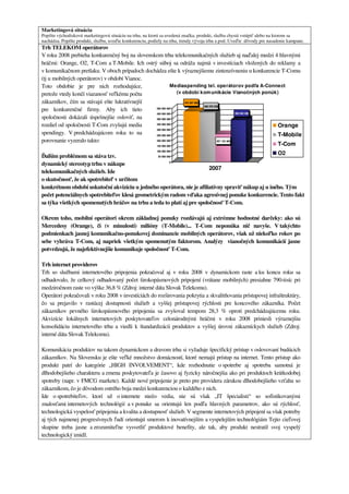 Marketingová situácia
Popíšte východiskovú marketingovú situáciu na trhu, na ktorú sa uvedená značka, produkt, služba chystá vstúpiť alebo na ktorom sa
nachádza. Popíšte produkt, službu, uveďte konkurenciu, podiely na trhu, trendy vývoja trhu a pod. Uveďte dôvody pre nasadenie kampane.
Trh TELEKOM operátorov
V roku 2008 prebieha konkurenčný boj na slovenskom trhu telekomunikačných služieb aj naďalej medzi 4 hlavnými
hráčmi: Orange, O2, T-Com a T-Mobile. Ich ostrý súboj sa odráža najmä v investíciach vložených do reklamy a
v komunikačnom pretlaku. V oboch prípadoch dochádza ešte k výraznejšiemu zintenzívneniu u konkurencie T-Comu
(tj u mobilných operátorov) v období Vianoc.
Toto obdobie je pre nich rozhodujúce,                     Mediaspending tel. operátorov podľa A-Connect
pretože vtedy končí viazanosť veľkému počtu                 (v období kom unikácie Vianočných ponúk)
zákazníkov, čím sa stávajú ešte lukratívnejší                   470 397 905
                                                                            460 276 530
pre konkurenčné firmy. Aby ich tieto            500 000 000
                                                450 000 000                                       392 642 400
spoločnosti dokázali úspešnejšie osloviť, na    400 000 000

rozdiel od spoločnosti T-Com zvyšujú media      350 000 000
                                                                                                              Orange
                                                300 000 000
spendingy. V predchádzajúcom roku to na         250 000 000                                                   T-Mobile
porovnanie vyzeralo takto:                      200 000 000                           257 153 363
                                                150 000 000                                                   T-Com
                                                100 000 000
                                                                                                    O2
Ďalším problémom sa stáva tzv.                   50 000 000


dynamický stereotyp trhu v nákupe                         0

                                                                        2007
telekomunikačných služieb. Ide
o skutočnosť, že ak spotrebiteľ v určitom
konkrétnom období uskutoční akvizíciu u jedného operátora, nie je afiliatívny spraviť nákup aj u iného. Tým
počet potenciálnych spotrebiteľov klesá geometrickým radom vďaka agresívnej ponuke konkurencie. Tento fakt
sa týka všetkých spomenutých hráčov na trhu a teda to platí aj pre spoločnosť T-Com.

Okrem toho, mobilní operátori okrem základnej ponuky rozdávajú aj extrémne hodnotné darčeky: ako sú
Mercedesy (Orange), či (v minulosti) milióny (T-Mobile)... T-Com neponúka nič navyše. V takýchto
podmienkach jasnej komunikačno-ponukovej dominancie mobilných operátorov, však už niekoľko rokov po
sebe vyhráva T-Com, aj napriek všetkým spomenutým faktorom. Analýzy vianočných komunikácií jasne
potvrdzujú, že najefektívnejšie komunikuje spoločnosť T-Com.

Trh internet providerov
Trh so službami internetového pripojenia pokračoval aj v roku 2008 v dynamickom raste a ku koncu roku sa
odhadovalo, že celkový odhadovaný počet širokopásmových pripojení (vrátane mobilných) presiahne 790-tisíc pri
medziročnom raste vo výške 36,8 % (Zdroj: interné dáta Slovak Telekomu).
Operátori pokračovali v roku 2008 v investíciách do rozširovania pokrytia a skvalitňovania prístupovej infraštruktúry,
čo sa prejavilo v rastúcej dostupnosti služieb a vyššej prístupovej rýchlosti pre koncového zákazníka. Počet
zákazníkov pevného širokopásmového pripojenia sa zvyšoval tempom 28,3 % oproti predchádzajúcemu roku.
Akvizície lokálnych internetových poskytovateľov celonárodnými hráčmi v roku 2008 priniesli výraznejšiu
konsolidáciu internetového trhu a viedli k štandardizácii produktov a vyššej úrovni zákazníckych služieb (Zdroj:
interné dáta Slovak Telekomu).

Komunikácia produktov na takom dynamickom a dravom trhu si vyžaduje špecifický prístup v oslovovaní budúcich
zákazníkov. Na Slovensku je ešte veľké množstvo domácností, ktoré nemajú prístup na internet. Tento prístup ako
produkt patrí do kategórie „HIGH INVOLVEMENT“, kde rozhodnutie o spotrebe aj spotreba samotná je
dlhodobejšieho charakteru a zmena poskytovateľa je časovo aj fyzicky náročnejšia ako pri produktoch krátkodobej
spotreby (napr. v FMCG markete). Každé nové pripojenie je preto pre providera zárukou dlhodobejšieho vzťahu so
zákazníkom, čo je dôvodom ostrého boja medzi konkurenciou o každého z nich.
Ide o spotrebiteľov, ktorí už o internete niečo vedia, nie sú však „IT špecialisti“ so sofistikovanými
znalosťami internetových technológií a v ponuke sa orientujú len podľa hlavných parametrov, ako sú rýchlosť,
technologická vyspelosť pripojenia a kvalita a dostupnosť služieb. V segmente internetových pripojení sa však potreby
aj tých najmenej progresívnych ľudí orientujú smerom k inovatívnejším a vyspelejším technológiám Tejto cieľovej
skupine treba jasne a zrozumiteľne vysvetliť produktové benefity, ale tak, aby produkt nestratil svoj vyspelý
technologický imidž.
 