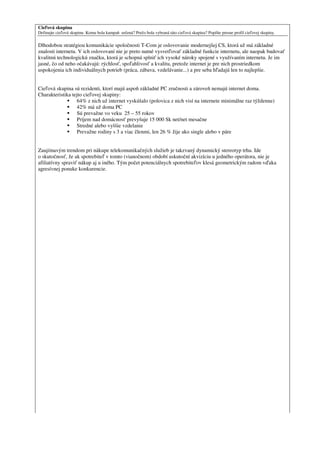 Cieľová skupina
Definujte cieľovú skupinu. Komu bola kampaň určená? Prečo bola vybraná táto cieľová skupina? Popíšte presne profil cieľovej skupiny.

Dlhodobou stratégiou komunikácie spoločnosti T-Com je oslovovanie modernejšej CS, ktorá už má základné
znalosti internetu. V ich oslovovaní nie je preto nutné vysvetľovať základné funkcie internetu, ale naopak budovať
kvalitnú technologickú značku, ktorá je schopná splniť ich vysoké nároky spojené s využívaním internetu. Je im
jasné, čo od neho očakávajú: rýchlosť, spoľahlivosť a kvalitu, pretože internet je pre nich prostriedkom
uspokojenia ich individuálnych potrieb (práca, zábava, vzdelávanie...) a pre seba hľadajú len to najlepšie.


Cieľová skupina sú rezidenti, ktorí majú aspoň základné PC zručnosti a zároveň nemajú internet doma.
Charakteristika tejto cieľovej skupiny:
                  64% z nich už internet vyskúšalo (polovica z nich visí na internete minimálne raz týždenne)
                  42% má už doma PC
                  Sú prevažne vo veku 25 – 55 rokov
                  Príjem nad domácnosť prevyšuje 15 000 Sk net/net mesačne
                  Stredné alebo vyššie vzdelanie
                  Prevažne rodiny s 3 a viac členmi, len 26 % žije ako single alebo v páre


Zaujímavým trendom pri nákupe telekomunikačných služieb je takzvaný dynamický stereotyp trhu. Ide
o skutočnosť, že ak spotrebiteľ v tomto (vianočnom) období uskutoční akvizíciu u jedného operátora, nie je
afiliatívny spraviť nákup aj u iného. Tým počet potenciálnych spotrebiteľov klesá geometrickým radom vďaka
agresívnej ponuke konkurencie.
 