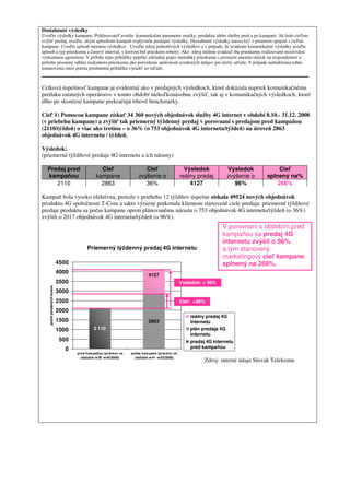 Dosiahnuté výsledky
Uveďte výsledky kampane. Prihlasovateľ uvedie komunikačné parametre značky, produktu alebo služby pred a po kampani. Ak bolo cieľom
zvýšiť predaj, uveďte, akým spôsobom kampaň ovplyvnila predajné výsledky. Dosiahnuté výsledky musia byť v priamom spojení s cieľmi
kampane. Uveďte spôsob merania výsledkov. Uveďte zdroj jednotlivých výsledkov a v prípade, že uvádzate komunikačné výsledky uveďte
spôsob a typ prieskumu a časový interval, v ktorom bol prieskum robený. Ako zdroj môžete uvádzať iba prieskumy realizované nezávislou
výskumnou agentúrou. V prílohe tejto prihlášky popíšte základný popis metodiky prieskumu s presným znením otázok na respondentov a
priložte písomný súhlas realizátora prieskumu ako potvrdenie správnosti uvedených údajov pre účely súťaže. V prípade nedodržania tohto
ustanovenia musí porota predmetnú prihlášku vyradiť zo súťaže.



Celková úspešnosť kampane je evidentná ako v predajných výsledkoch, ktoré dokázala napriek komunikačnému
pretlaku ostatných operátorov v tomto období niekoľkonásobne zvýšiť, tak aj v komunikačných výsledkoch, ktoré
dlho po skončení kampane prekračujú trhové benchmarky.

Cieľ 1) Pomocou kampane získať 34 360 nových objednávok služby 4G internet v období 8.10.- 31.12. 2008
(v priebehu kampane) a zvýšiť tak priemerný týždenný predaj v porovnaní s predajom pred kampaňou
(2110/týždeň) o viac ako tretinu – o 36% (o 753 objednávok 4G internetu/týždeň) na úroveň 2863
objednávok 4G internetu / týždeň.

Výsledok:
(priemerné týždňové predaje 4G internetu a ich nárasty)

   Predaj pred                                  Cieľ                    Cieľ                     Výsledok          Výsledok            Cieľ
   kampaňou                                   kampane                zvýšenie o                reálny predaj       zvýšenie o     splnený na%
      2110                                      2863                    36%                        4127               96%             268%

Kampaň bola vysoko efektívna, pretože v priebehu 12 týždňov úspešne získala 49524 nových objednávok
produktu 4G spoločnosti T-Com a takto výrazne prekonala klientom stanovené ciele predaja: priemerné týždňové
predaje produktu sa počas kampane oproti plánovanému nárastu o 753 objednávok 4G internetu/týždeň (o 36%)
zvýšili o 2017 objednávok 4G internetu/týždeň (o 96%).
                                                                                                                 V porovnaní s obdobím pred
                                                                                                                 kampaňou sa predaj 4G
                                                                                                                 internetu zvýšil o 96%
                                        Priemerný týždenný predaj 4G internetu                                   a tým stanovený
                                                                                                                 marketingový cieľ kampane
                            4500                                                                                 splnený na 268%.
                            4000
                                                                           4127
                            3500                                                               Výsledok: + 96%
    počet predaných kusov




                            3000
                            2500                                                               Cieľ: +36%
                            2000
                                                                                                   reálny predaj 4G
                            1500                                           2863                    internetu
                            1000            2 110                                                  plán predaja 4G
                                                                                                   internetu
                             500                                                                   predaj 4G internetu
                               0                                                                   pred kampaňou
                                   pred kam paňou (priem er za   počas kam pane (priem er za
                                     obdobie w 36 -w 40/2008)      obdobie w 41 -w 52/2008)
                                                                                                         Zdroj: interné údaje Slovak Telekomu
 