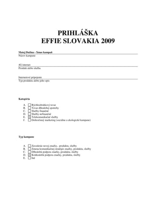 PRIHLÁŠKA
                       EFFIE SLOVAKIA 2009
Matej Dužina - Xmas kampaň
Názov kampane


4G internet
Produkt alebo služba


Internetové pripojenie
Typ produktu alebo jeho opis




Kategória

    A.      Rýchloobrátkový tovar
    B.      Tovar dlhodobej spotreby
    C.      Služby finančné
    D.      Služby nefinančné
    E.      Telekomunikačné služby
    F.      Dobročinný marketing (sociálne a ekologické kampane)




Typ kampane


    A.      Zavedenie novej značky, produktu, služby
    B.      Zmena komunikačnej stratégie značky, produktu, služby
    C.      Dlhodobá podpora značky, produktu, služby
    D.      Krátkodobá podpora značky, produktu, služby
    E.      Iné
 