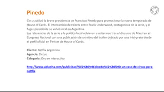 Circus utilizó la breve presidencia de Francisco Pinedo para promocionar la nueva temporada de
House of Cards. El intercambio de tweets entre Frank Underwood, protagonista de la serie, y el
fugaz presidente se volvió viral en Argentina.
Las referencias de la serie a la política local volvieron a reiterarse tras el discurso de Macri en el
Congreso Nacional con una publicación de un video del trailer doblado por una intérprete desde
el perfil oficial en Twitter de House of Cards.
Cliente: Netflix Argentina
Agencia: Circus
Categoría: Oro en Interactiva
http://www.adlatina.com/publicidad/%E2%80%9Cpinedo%E2%80%9D-un-caso-de-circus-para-
netflix
Pinedo
 