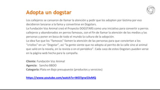 Los callejeros se cansaron de llamar la atención y pedir que los adopten por lástima por eso
decidieron lanzarse a la fama y convertirse en Dogstars.
La Fundación Voz Animal creó el Proyecto DOGSTARS como una iniciativa para convertir a perros
callejeros y abandonados en perros famosos, con el fin de llamar la atención de los medios y las
personas y poner en boca de todo el mundo la cultura de la adopción.
La idea fue que los “famosos” llamen la atención de las personas para que conviertan a los
“criollos” en un “Dogstar”, así “la gente siente que no adopta al perrito de la calle sino al animal
que salió en la novela, en la revista o en el periódico”. Cada caso de estos Dogstars pueden verse
en la página web hecha para la campaña.
Cliente: Fundación Voz Animal
Agencia: Sancho BBDO
Categoría: Plata en Bajo presupuesto (productos y servicios)
https://www.youtube.com/watch?v=WO7grw53vMQ
Adopta un dogstar
 