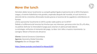Heineken debía lanzar localmente su campaña global ligada al patrocinio de la UEFA Champions
League, el evento futbolístico más grande y esperado después del mundial, el cual reuniría la
atención de los crecientes aficionados locales gracias al ascenso de los jugadores colombianos en
Europa.
¿Cómo aprovechar localmente la UEFA cuando nadie podría ver la UEFA?
Debido a la diferencia de horarios los hinchas que nos interesan, personas entre los 25 y 45 años,
no podrían disfrutar la intensidad el juego pues estarían en plena jornada laboral.
La estrategia: enfrentar el momento del juego. La idea: Unir Jefes a nuestro movimiento. La
consigna: Mover el horario de almuerzo
Cliente: Central Cervecera Colombiana
Agencia: Geometry Global Colombia
Categoría: Oro en Shopper Mkt
https://www.youtube.com/watch?v=I4aswcSt2KY
Move the lunch
 